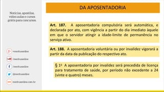 DA APOSENTADORIA
Art. 187. A aposentadoria compulsória será automática, e
declarada por ato, com vigência a partir do dia imediato àquele
em que o servidor atingir a idade-limite de permanência no
serviço ativo.
Art. 188. A aposentadoria voluntária ou por invalidez vigorará a
partir da data da publicação do respectivo ato.
§ 1o A aposentadoria por invalidez será precedida de licença
para tratamento de saúde, por período não excedente a 24
(vinte e quatro) meses.
 