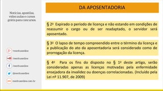 DA APOSENTADORIA
§ 2o Expirado o período de licença e não estando em condições de
reassumir o cargo ou de ser readaptado, o servidor será
aposentado.
§ 3o O lapso de tempo compreendido entre o término da licença e
a publicação do ato da aposentadoria será considerado como de
prorrogação da licença.
§ 4o Para os fins do disposto no § 1o deste artigo, serão
consideradas apenas as licenças motivadas pela enfermidade
ensejadora da invalidez ou doenças correlacionadas. (Incluído pela
Lei nº 11.907, de 2009)
 