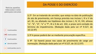§ 2º Em se tratando de servidor, que esteja na data de publicação
do ato de provimento, em licença prevista nos incisos I, III e V do
art. 81, ou afastado nas hipóteses dos incisos I, IV, VI, VIII, alíneas
"a", "b", "d", "e" e "f", IX e X do art. 102, o prazo será contado do
término do impedimento. (Redação dada pela Lei nº 9.527, de
10.12.97)
§ 3º A posse poderá dar-se mediante procuração específica.
§ 4º Só haverá posse nos casos de provimento de cargo por
nomeação. (Redação dada pela Lei nº 9.527, de 10.12.97)
DA POSSE E DO EXERCÍCIO
 
