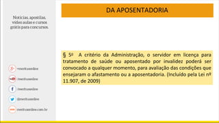 DA APOSENTADORIA
§ 5o A critério da Administração, o servidor em licença para
tratamento de saúde ou aposentado por invalidez poderá ser
convocado a qualquer momento, para avaliação das condições que
ensejaram o afastamento ou a aposentadoria. (Incluído pela Lei nº
11.907, de 2009)
 