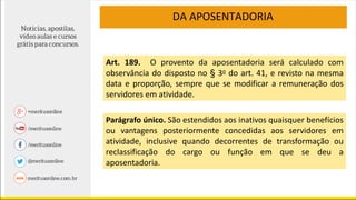 DA APOSENTADORIA
Art. 189. O provento da aposentadoria será calculado com
observância do disposto no § 3o do art. 41, e revisto na mesma
data e proporção, sempre que se modificar a remuneração dos
servidores em atividade.
Parágrafo único. São estendidos aos inativos quaisquer benefícios
ou vantagens posteriormente concedidas aos servidores em
atividade, inclusive quando decorrentes de transformação ou
reclassificação do cargo ou função em que se deu a
aposentadoria.
 