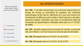 DA APOSENTADORIA
Art. 190. O servidor aposentado com provento proporcional ao
tempo de serviço se acometido de qualquer das moléstias
especificadas no § 1o do art. 186 desta Lei e, por esse motivo, for
considerado inválido por junta médica oficial passará a perceber
provento integral, calculado com base no fundamento legal de
concessão da aposentadoria. (Redação dada pela Lei nº 11.907,
de 2009)
Art. 191. Quando proporcional ao tempo de serviço, o provento
não será inferior a 1/3 (um terço) da remuneração da atividade.
Art. 192. (Revogado pela Lei nº 9.527, de 10.12.97)
Art. 193. (Revogado pela Lei nº 9.527, de 10.12.97)
 
