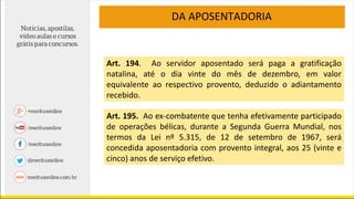 DA APOSENTADORIA
Art. 194. Ao servidor aposentado será paga a gratificação
natalina, até o dia vinte do mês de dezembro, em valor
equivalente ao respectivo provento, deduzido o adiantamento
recebido.
Art. 195. Ao ex-combatente que tenha efetivamente participado
de operações bélicas, durante a Segunda Guerra Mundial, nos
termos da Lei nº 5.315, de 12 de setembro de 1967, será
concedida aposentadoria com provento integral, aos 25 (vinte e
cinco) anos de serviço efetivo.
 
