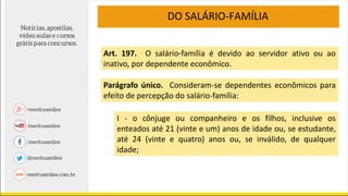 DO SALÁRIO-FAMÍLIA
Art. 197. O salário-família é devido ao servidor ativo ou ao
inativo, por dependente econômico.
Parágrafo único. Consideram-se dependentes econômicos para
efeito de percepção do salário-família:
I - o cônjuge ou companheiro e os filhos, inclusive os
enteados até 21 (vinte e um) anos de idade ou, se estudante,
até 24 (vinte e quatro) anos ou, se inválido, de qualquer
idade;
 