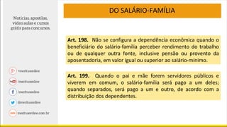 DO SALÁRIO-FAMÍLIA
Art. 198. Não se configura a dependência econômica quando o
beneficiário do salário-família perceber rendimento do trabalho
ou de qualquer outra fonte, inclusive pensão ou provento da
aposentadoria, em valor igual ou superior ao salário-mínimo.
Art. 199. Quando o pai e mãe forem servidores públicos e
viverem em comum, o salário-família será pago a um deles;
quando separados, será pago a um e outro, de acordo com a
distribuição dos dependentes.
 