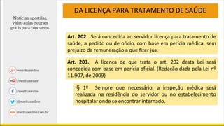 DA LICENÇA PARA TRATAMENTO DE SAÚDE
Art. 202. Será concedida ao servidor licença para tratamento de
saúde, a pedido ou de ofício, com base em perícia médica, sem
prejuízo da remuneração a que fizer jus.
§ 1º Sempre que necessário, a inspeção médica será
realizada na residência do servidor ou no estabelecimento
hospitalar onde se encontrar internado.
Art. 203. A licença de que trata o art. 202 desta Lei será
concedida com base em perícia oficial. (Redação dada pela Lei nº
11.907, de 2009)
 