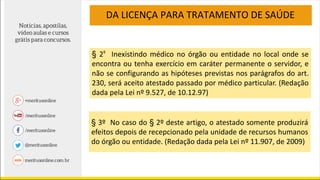 DA LICENÇA PARA TRATAMENTO DE SAÚDE
§ 2º Inexistindo médico no órgão ou entidade no local onde se
encontra ou tenha exercício em caráter permanente o servidor, e
não se configurando as hipóteses previstas nos parágrafos do art.
230, será aceito atestado passado por médico particular. (Redação
dada pela Lei nº 9.527, de 10.12.97)
§ 3º No caso do § 2º deste artigo, o atestado somente produzirá
efeitos depois de recepcionado pela unidade de recursos humanos
do órgão ou entidade. (Redação dada pela Lei nº 11.907, de 2009)
 