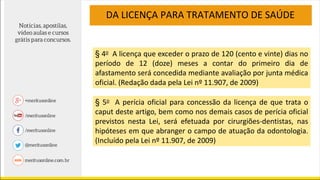 DA LICENÇA PARA TRATAMENTO DE SAÚDE
§ 4o A licença que exceder o prazo de 120 (cento e vinte) dias no
período de 12 (doze) meses a contar do primeiro dia de
afastamento será concedida mediante avaliação por junta médica
oficial. (Redação dada pela Lei nº 11.907, de 2009)
§ 5o A perícia oficial para concessão da licença de que trata o
caput deste artigo, bem como nos demais casos de perícia oficial
previstos nesta Lei, será efetuada por cirurgiões-dentistas, nas
hipóteses em que abranger o campo de atuação da odontologia.
(Incluído pela Lei nº 11.907, de 2009)
 
