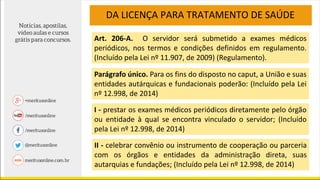 DA LICENÇA PARA TRATAMENTO DE SAÚDE
Art. 206-A. O servidor será submetido a exames médicos
periódicos, nos termos e condições definidos em regulamento.
(Incluído pela Lei nº 11.907, de 2009) (Regulamento).
Parágrafo único. Para os fins do disposto no caput, a União e suas
entidades autárquicas e fundacionais poderão: (Incluído pela Lei
nº 12.998, de 2014)
I - prestar os exames médicos periódicos diretamente pelo órgão
ou entidade à qual se encontra vinculado o servidor; (Incluído
pela Lei nº 12.998, de 2014)
II - celebrar convênio ou instrumento de cooperação ou parceria
com os órgãos e entidades da administração direta, suas
autarquias e fundações; (Incluído pela Lei nº 12.998, de 2014)
 