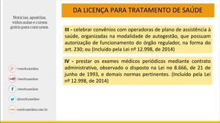 DA LICENÇA PARA TRATAMENTO DE SAÚDE
III - celebrar convênios com operadoras de plano de assistência à
saúde, organizadas na modalidade de autogestão, que possuam
autorização de funcionamento do órgão regulador, na forma do
art. 230; ou (Incluído pela Lei nº 12.998, de 2014)
IV - prestar os exames médicos periódicos mediante contrato
administrativo, observado o disposto na Lei no 8.666, de 21 de
junho de 1993, e demais normas pertinentes. (Incluído pela Lei
nº 12.998, de 2014)
 