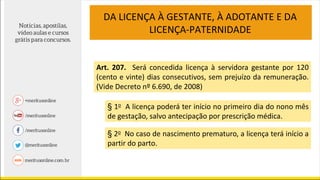 DA LICENÇA À GESTANTE, À ADOTANTE E DA
LICENÇA-PATERNIDADE
Art. 207. Será concedida licença à servidora gestante por 120
(cento e vinte) dias consecutivos, sem prejuízo da remuneração.
(Vide Decreto nº 6.690, de 2008)
§ 1o A licença poderá ter início no primeiro dia do nono mês
de gestação, salvo antecipação por prescrição médica.
§ 2o No caso de nascimento prematuro, a licença terá início a
partir do parto.
 