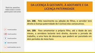 DA LICENÇA À GESTANTE, À ADOTANTE E DA
LICENÇA-PATERNIDADE
Art. 208. Pelo nascimento ou adoção de filhos, o servidor terá
direito à licença-paternidade de 5 (cinco) dias consecutivos.
Art. 209. Para amamentar o próprio filho, até a idade de seis
meses, a servidora lactante terá direito, durante a jornada de
trabalho, a uma hora de descanso, que poderá ser parcelada em
dois períodos de meia hora.
 