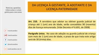 DA LICENÇA À GESTANTE, À ADOTANTE E DA
LICENÇA-PATERNIDADE
Art. 210. À servidora que adotar ou obtiver guarda judicial de
criança até 1 (um) ano de idade, serão concedidos 90 (noventa)
dias de licença remunerada. (Vide Decreto nº 6.691, de 2008)
Parágrafo único. No caso de adoção ou guarda judicial de criança
com mais de 1 (um) ano de idade, o prazo de que trata este artigo
será de 30 (trinta) dias.
 