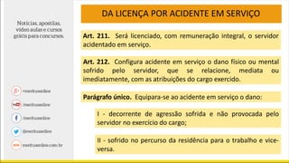 DA LICENÇA POR ACIDENTE EM SERVIÇO
Art. 211. Será licenciado, com remuneração integral, o servidor
acidentado em serviço.
Art. 212. Configura acidente em serviço o dano físico ou mental
sofrido pelo servidor, que se relacione, mediata ou
imediatamente, com as atribuições do cargo exercido.
Parágrafo único. Equipara-se ao acidente em serviço o dano:
I - decorrente de agressão sofrida e não provocada pelo
servidor no exercício do cargo;
II - sofrido no percurso da residência para o trabalho e vice-
versa.
 