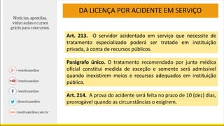 DA LICENÇA POR ACIDENTE EM SERVIÇO
Art. 213. O servidor acidentado em serviço que necessite de
tratamento especializado poderá ser tratado em instituição
privada, à conta de recursos públicos.
Parágrafo único. O tratamento recomendado por junta médica
oficial constitui medida de exceção e somente será admissível
quando inexistirem meios e recursos adequados em instituição
pública.
Art. 214. A prova do acidente será feita no prazo de 10 (dez) dias,
prorrogável quando as circunstâncias o exigirem.
 