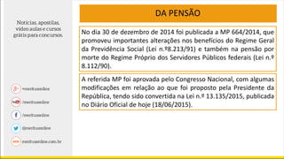 No dia 30 de dezembro de 2014 foi publicada a MP 664/2014, que
promoveu importantes alterações nos benefícios do Regime Geral
da Previdência Social (Lei n.º8.213/91) e também na pensão por
morte do Regime Próprio dos Servidores Públicos federais (Lei n.º
8.112/90).
A referida MP foi aprovada pelo Congresso Nacional, com algumas
modificações em relação ao que foi proposto pela Presidente da
República, tendo sido convertida na Lei n.º 13.135/2015, publicada
no Diário Oficial de hoje (18/06/2015).
DA PENSÃO
 