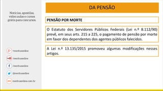 PENSÃO POR MORTE
O Estatuto dos Servidores Públicos Federais (Lei n.º 8.112/90)
prevê, em seus arts. 215 a 225, o pagamento de pensão por morte
em favor dos dependentes dos agentes públicos falecidos.
DA PENSÃO
A Lei n.º 13.135/2015 promoveu algumas modificações nesses
artigos.
 