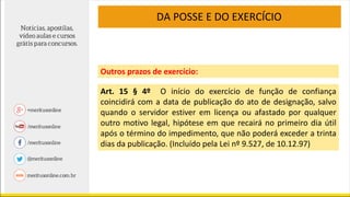 Art. 15 § 4º O início do exercício de função de confiança
coincidirá com a data de publicação do ato de designação, salvo
quando o servidor estiver em licença ou afastado por qualquer
outro motivo legal, hipótese em que recairá no primeiro dia útil
após o término do impedimento, que não poderá exceder a trinta
dias da publicação. (Incluído pela Lei nº 9.527, de 10.12.97)
DA POSSE E DO EXERCÍCIO
Outros prazos de exercício:
 