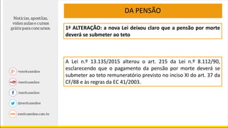 1ª ALTERAÇÃO: a nova Lei deixou claro que a pensão por morte
deverá se submeter ao teto
A Lei n.º 13.135/2015 alterou o art. 215 da Lei n.º 8.112/90,
esclarecendo que o pagamento da pensão por morte deverá se
submeter ao teto remuneratório previsto no inciso XI do art. 37 da
CF/88 e às regras da EC 41/2003.
DA PENSÃO
 