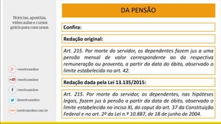 DA PENSÃO
Confira:
Redação original:
Art. 215. Por morte do servidor, os dependentes fazem jus a uma
pensão mensal de valor correspondente ao da respectiva
remuneração ou provento, a partir da data do óbito, observado o
limite estabelecido no art. 42.
Redação dada pela Lei 13.135/2015:
Art. 215. Por morte do servidor, os dependentes, nas hipóteses
legais, fazem jus à pensão a partir da data de óbito, observado o
limite estabelecido no inciso XI, do caput do art. 37 da Constituição
Federal e no art. 2º da Lei n.º 10.887, de 18 de junho de 2004.
 
