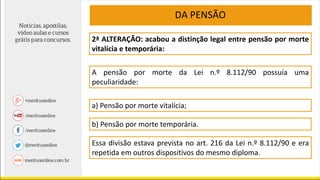 2ª ALTERAÇÃO: acabou a distinção legal entre pensão por morte
vitalícia e temporária:
A pensão por morte da Lei n.º 8.112/90 possuía uma
peculiaridade:
DA PENSÃO
a) Pensão por morte vitalícia;
b) Pensão por morte temporária.
Essa divisão estava prevista no art. 216 da Lei n.º 8.112/90 e era
repetida em outros dispositivos do mesmo diploma.
 