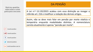 A Lei n.º 13.135/2015 acabou com essa distinção ao revogar o
referido art. 216 e modificar a redação dos demais artigos.
Assim, não se deve mais falar em pensão por morte vitalícia e
temporária enquanto modalidades distintas. A nomenclatura
correta atualmente é apenas “pensão por morte”.
DA PENSÃO
 