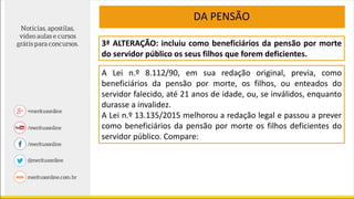 3ª ALTERAÇÃO: incluiu como beneficiários da pensão por morte
do servidor público os seus filhos que forem deficientes.
A Lei n.º 8.112/90, em sua redação original, previa, como
beneficiários da pensão por morte, os filhos, ou enteados do
servidor falecido, até 21 anos de idade, ou, se inválidos, enquanto
durasse a invalidez.
A Lei n.º 13.135/2015 melhorou a redação legal e passou a prever
como beneficiários da pensão por morte os filhos deficientes do
servidor público. Compare:
DA PENSÃO
 