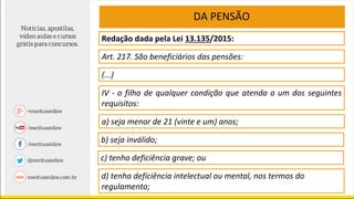 Redação dada pela Lei 13.135/2015:
Art. 217. São beneficiários das pensões:
DA PENSÃO
(...)
IV - o filho de qualquer condição que atenda a um dos seguintes
requisitos:
a) seja menor de 21 (vinte e um) anos;
b) seja inválido;
d) tenha deficiência intelectual ou mental, nos termos do
regulamento;
c) tenha deficiência grave; ou
 