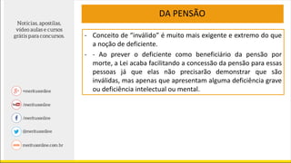 - Conceito de “inválido” é muito mais exigente e extremo do que
a noção de deficiente.
- - Ao prever o deficiente como beneficiário da pensão por
morte, a Lei acaba facilitando a concessão da pensão para essas
pessoas já que elas não precisarão demonstrar que são
inválidas, mas apenas que apresentam alguma deficiência grave
ou deficiência intelectual ou mental.
DA PENSÃO
 