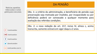 DA PENSÃO
Obs. 1: a critério da administração, o beneficiário de pensão cuja
preservação seja motivada por invalidez, por incapacidade ou por
deficiência poderá ser convocado a qualquer momento para
avaliação das referidas condições.
Obs. 2: a nova redação do art. 217, inciso IV, alínea c, acima
transcrita, somente entrará em vigor daqui a 2 anos.
 