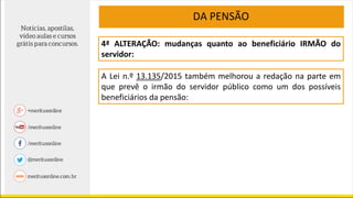 4ª ALTERAÇÃO: mudanças quanto ao beneficiário IRMÃO do
servidor:
A Lei n.º 13.135/2015 também melhorou a redação na parte em
que prevê o irmão do servidor público como um dos possíveis
beneficiários da pensão:
DA PENSÃO
 
