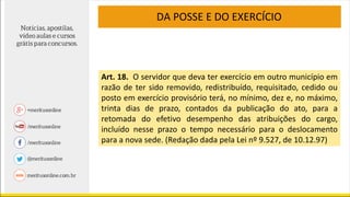 Art. 18. O servidor que deva ter exercício em outro município em
razão de ter sido removido, redistribuído, requisitado, cedido ou
posto em exercício provisório terá, no mínimo, dez e, no máximo,
trinta dias de prazo, contados da publicação do ato, para a
retomada do efetivo desempenho das atribuições do cargo,
incluído nesse prazo o tempo necessário para o deslocamento
para a nova sede. (Redação dada pela Lei nº 9.527, de 10.12.97)
DA POSSE E DO EXERCÍCIO
 