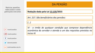 Redação dada pela Lei 13.135/2015
Art. 217. São beneficiários das pensões:
(...)
VI - o irmão de qualquer condição que comprove dependência
econômica do servidor e atenda a um dos requisitos previstos no
inciso IV.
DA PENSÃO
 