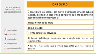 É beneficiário da pensão por morte o irmão do servidor público
falecido, desde que esse irmão comprove que era dependente
economicamente do servidor e:
a) seja menor de 21 anos;
c) tenha deficiência grave; ou
d) tenha deficiência intelectual ou mental, nos termos do
regulamento;
A Lei não mais exige que o irmão seja órfão para ter direito à
pensão.
b) seja inválido;
DA PENSÃO
 