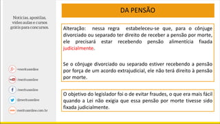 Alteração: nessa regra estabeleceu-se que, para o cônjuge
divorciado ou separado ter direito de receber a pensão por morte,
ele precisará estar recebendo pensão alimentícia fixada
judicialmente.
Se o cônjuge divorciado ou separado estiver recebendo a pensão
por força de um acordo extrajudicial, ele não terá direito à pensão
por morte.
O objetivo do legislador foi o de evitar fraudes, o que era mais fácil
quando a Lei não exigia que essa pensão por morte tivesse sido
fixada judicialmente.
DA PENSÃO
 