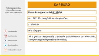 Redação original da Lei 8.112/90:
Art. 217. São beneficiários das pensões:
I - vitalícia:
a) o cônjuge;
b) a pessoa desquitada, separada judicialmente ou divorciada,
com percepção de pensão alimentícia;
DA PENSÃO
 