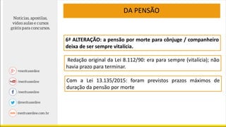 6ª ALTERAÇÃO: a pensão por morte para cônjuge / companheiro
deixa de ser sempre vitalícia.
Redação original da Lei 8.112/90: era para sempre (vitalícia); não
havia prazo para terminar.
Com a Lei 13.135/2015: foram previstos prazos máximos de
duração da pensão por morte
DA PENSÃO
 