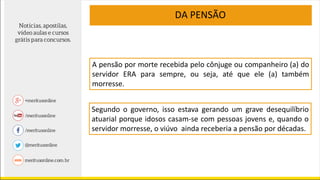A pensão por morte recebida pelo cônjuge ou companheiro (a) do
servidor ERA para sempre, ou seja, até que ele (a) também
morresse.
Segundo o governo, isso estava gerando um grave desequilíbrio
atuarial porque idosos casam-se com pessoas jovens e, quando o
servidor morresse, o viúvo ainda receberia a pensão por décadas.
DA PENSÃO
 