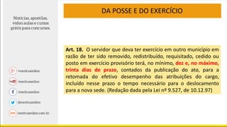 Art. 18. O servidor que deva ter exercício em outro município em
razão de ter sido removido, redistribuído, requisitado, cedido ou
posto em exercício provisório terá, no mínimo, dez e, no máximo,
trinta dias de prazo, contados da publicação do ato, para a
retomada do efetivo desempenho das atribuições do cargo,
incluído nesse prazo o tempo necessário para o deslocamento
para a nova sede. (Redação dada pela Lei nº 9.527, de 10.12.97)
DA POSSE E DO EXERCÍCIO
 