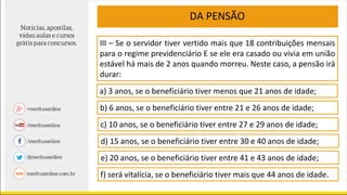III – Se o servidor tiver vertido mais que 18 contribuições mensais
para o regime previdenciário E se ele era casado ou vivia em união
estável há mais de 2 anos quando morreu. Neste caso, a pensão irá
durar:
DA PENSÃO
a) 3 anos, se o beneficiário tiver menos que 21 anos de idade;
b) 6 anos, se o beneficiário tiver entre 21 e 26 anos de idade;
c) 10 anos, se o beneficiário tiver entre 27 e 29 anos de idade;
d) 15 anos, se o beneficiário tiver entre 30 e 40 anos de idade;
e) 20 anos, se o beneficiário tiver entre 41 e 43 anos de idade;
f) será vitalícia, se o beneficiário tiver mais que 44 anos de idade.
 