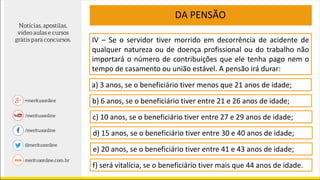 IV – Se o servidor tiver morrido em decorrência de acidente de
qualquer natureza ou de doença profissional ou do trabalho não
importará o número de contribuições que ele tenha pago nem o
tempo de casamento ou união estável. A pensão irá durar:
DA PENSÃO
a) 3 anos, se o beneficiário tiver menos que 21 anos de idade;
b) 6 anos, se o beneficiário tiver entre 21 e 26 anos de idade;
c) 10 anos, se o beneficiário tiver entre 27 e 29 anos de idade;
d) 15 anos, se o beneficiário tiver entre 30 e 40 anos de idade;
e) 20 anos, se o beneficiário tiver entre 41 e 43 anos de idade;
f) será vitalícia, se o beneficiário tiver mais que 44 anos de idade.
 