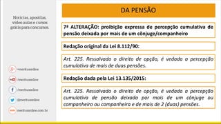 7ª ALTERAÇÃO: proibição expressa de percepção cumulativa de
pensão deixada por mais de um cônjuge/companheiro
Redação original da Lei 8.112/90:
DA PENSÃO
Art. 225. Ressalvado o direito de opção, é vedada a percepção
cumulativa de mais de duas pensões.
Redação dada pela Lei 13.135/2015:
Art. 225. Ressalvado o direito de opção, é vedada a percepção
cumulativa de pensão deixada por mais de um cônjuge ou
companheiro ou companheira e de mais de 2 (duas) pensões.
 