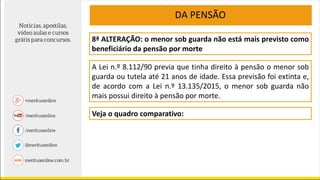 8ª ALTERAÇÃO: o menor sob guarda não está mais previsto como
beneficiário da pensão por morte
A Lei n.º 8.112/90 previa que tinha direito à pensão o menor sob
guarda ou tutela até 21 anos de idade. Essa previsão foi extinta e,
de acordo com a Lei n.º 13.135/2015, o menor sob guarda não
mais possui direito à pensão por morte.
DA PENSÃO
Veja o quadro comparativo:
 
