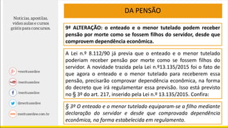 9ª ALTERAÇÃO: o enteado e o menor tutelado podem receber
pensão por morte como se fossem filhos do servidor, desde que
comprovem dependência econômica.
A Lei n.º 8.112/90 já previa que o enteado e o menor tutelado
poderiam receber pensão por morte como se fossem filhos do
servidor. A novidade trazida pela Lei n.º13.135/2015 foi o fato de
que agora o enteado e o menor tutelado para receberem essa
pensão, precisarão comprovar dependência econômica, na forma
do decreto que irá regulamentar essa previsão. Isso está previsto
no § 3º do art. 217, inserido pela Lei n.º 13.135/2015. Confira:
DA PENSÃO
§ 3º O enteado e o menor tutelado equiparam-se a filho mediante
declaração do servidor e desde que comprovada dependência
econômica, na forma estabelecida em regulamento.
 