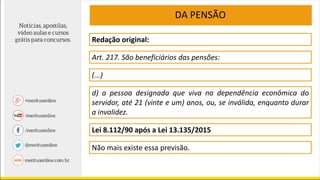Redação original:
Art. 217. São beneficiários das pensões:
DA PENSÃO
(...)
d) a pessoa designada que viva na dependência econômica do
servidor, até 21 (vinte e um) anos, ou, se inválida, enquanto durar
a invalidez.
Lei 8.112/90 após a Lei 13.135/2015
Não mais existe essa previsão.
 