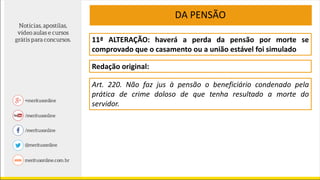11ª ALTERAÇÃO: haverá a perda da pensão por morte se
comprovado que o casamento ou a união estável foi simulado
Redação original:
DA PENSÃO
Art. 220. Não faz jus à pensão o beneficiário condenado pela
prática de crime doloso de que tenha resultado a morte do
servidor.
 