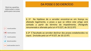 § 1º Na hipótese de o servidor encontrar-se em licença ou
afastado legalmente, o prazo a que se refere este artigo será
contado a partir do término do impedimento. (Parágrafo
renumerado e alterado pela Lei nº 9.527, de 10.12.97)
§ 2º É facultado ao servidor declinar dos prazos estabelecidos no
caput. (Incluído pela Lei nº 9.527, de 10.12.97)
DA POSSE E DO EXERCÍCIO
 