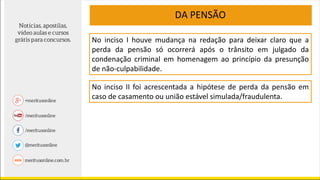 DA PENSÃO
No inciso I houve mudança na redação para deixar claro que a
perda da pensão só ocorrerá após o trânsito em julgado da
condenação criminal em homenagem ao princípio da presunção
de não-culpabilidade.
No inciso II foi acrescentada a hipótese de perda da pensão em
caso de casamento ou união estável simulada/fraudulenta.
 