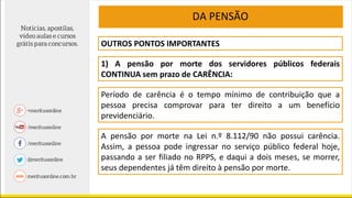 DA PENSÃO
OUTROS PONTOS IMPORTANTES
1) A pensão por morte dos servidores públicos federais
CONTINUA sem prazo de CARÊNCIA:
Período de carência é o tempo mínimo de contribuição que a
pessoa precisa comprovar para ter direito a um benefício
previdenciário.
A pensão por morte na Lei n.º 8.112/90 não possui carência.
Assim, a pessoa pode ingressar no serviço público federal hoje,
passando a ser filiado no RPPS, e daqui a dois meses, se morrer,
seus dependentes já têm direito à pensão por morte.
 