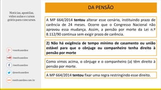 DA PENSÃO
A MP 664/2014 tentou alterar esse cenário, instituindo prazo de
carência de 24 meses. Ocorre que o Congresso Nacional não
aprovou essa mudança. Assim, a pensão por morte da Lei n.º
8.112/90 continua sem exigir prazo de carência.
2) Não há exigência de tempo mínimo de casamento ou união
estável para que o cônjuge ou companheiro tenha direito à
pensão por morte
Como vimos acima, o cônjuge e o companheiro (a) têm direito à
pensão por morte.
A MP 664/2014 tentou fixar uma regra restringindo esse direito.
 